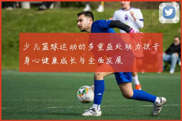 少儿篮球运动的多重益处助力孩子身心健康成长与全面发展