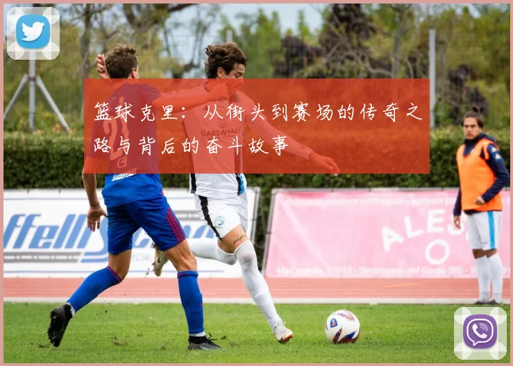 篮球克里：从街头到赛场的传奇之路与背后的奋斗故事