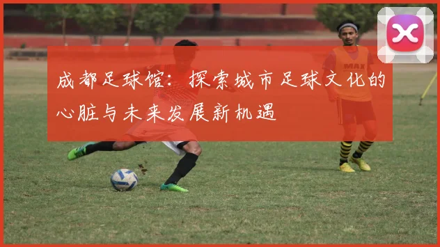 成都足球馆：探索城市足球文化的心脏与未来发展新机遇