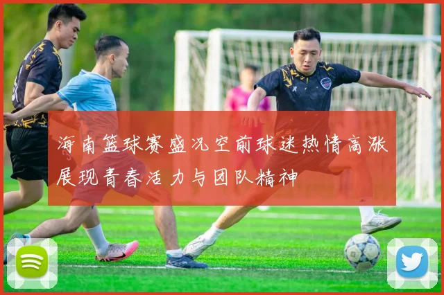 海南篮球赛盛况空前球迷热情高涨展现青春活力与团队精神