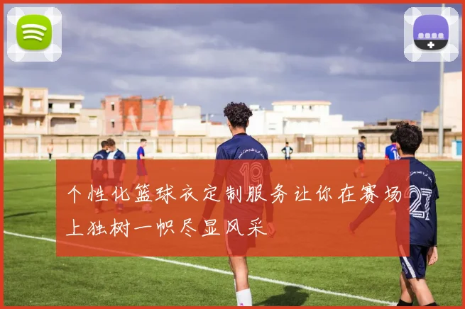 个性化篮球衣定制服务让你在赛场上独树一帜尽显风采