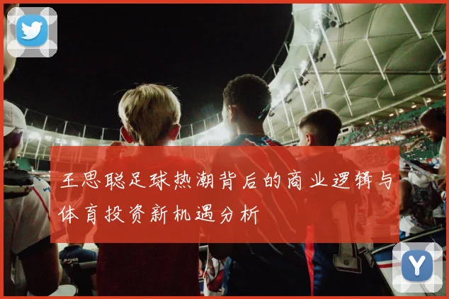 王思聪足球热潮背后的商业逻辑与体育投资新机遇分析
